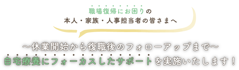 職場復帰にお困りの本人・家族・人事担当者の皆さまへ～休業開始から復職後のフォローアップまで～自宅療養にフォーカスしたサポートを実施いたします！