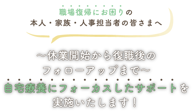 職場復帰にお困りの本人・家族・人事担当者の皆さまへ～休業開始から復職後のフォローアップまで～自宅療養にフォーカスしたサポートを実施いたします！